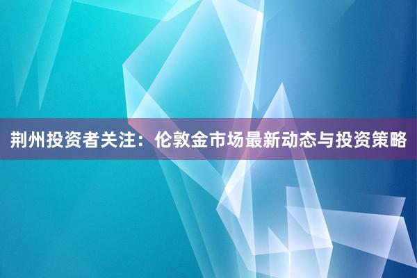 荆州投资者关注：伦敦金市场最新动态与投资策略