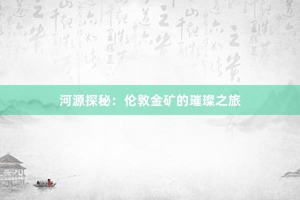 河源探秘：伦敦金矿的璀璨之旅