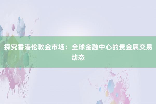 探究香港伦敦金市场：全球金融中心的贵金属交易动态