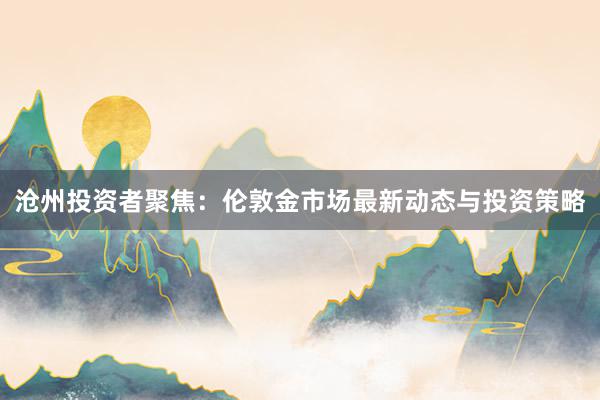 沧州投资者聚焦：伦敦金市场最新动态与投资策略