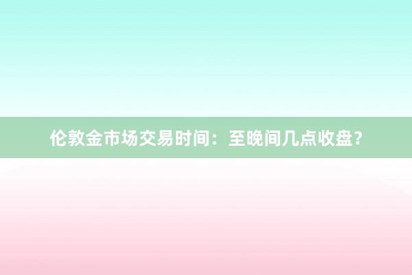 伦敦金市场交易时间：至晚间几点收盘？