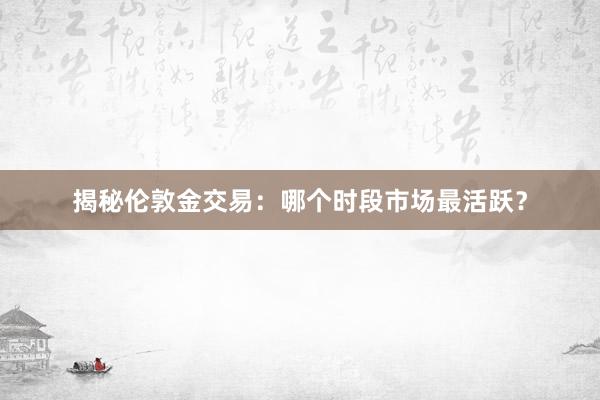 揭秘伦敦金交易：哪个时段市场最活跃？
