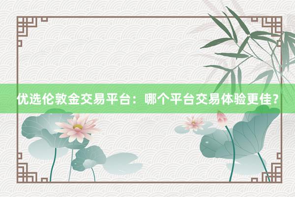 优选伦敦金交易平台：哪个平台交易体验更佳？