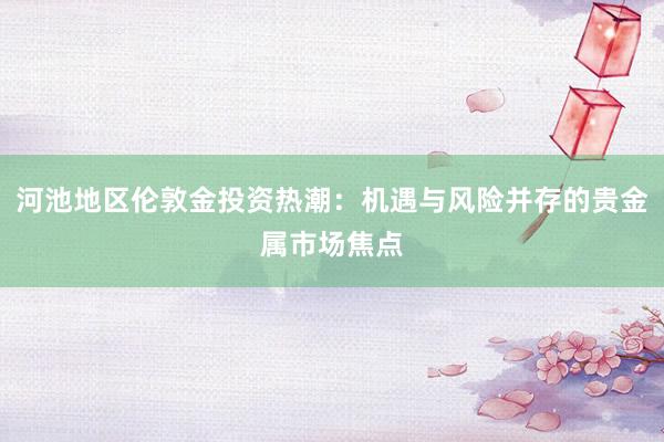 河池地区伦敦金投资热潮：机遇与风险并存的贵金属市场焦点