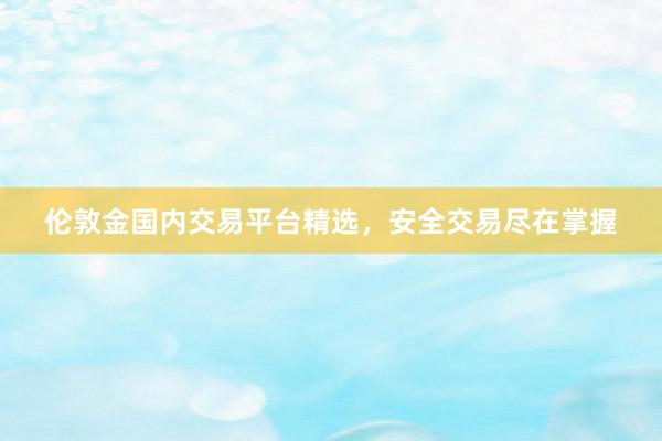 伦敦金国内交易平台精选，安全交易尽在掌握