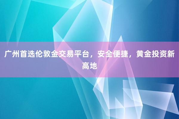 广州首选伦敦金交易平台，安全便捷，黄金投资新高地