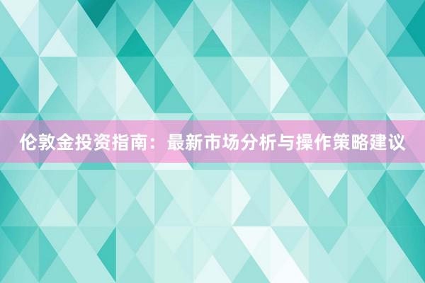 伦敦金投资指南：最新市场分析与操作策略建议