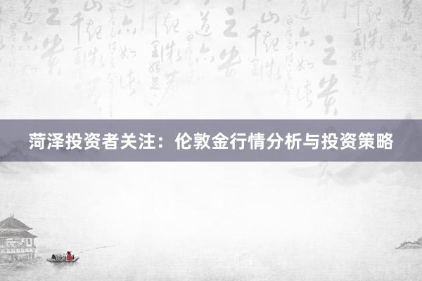 菏泽投资者关注：伦敦金行情分析与投资策略