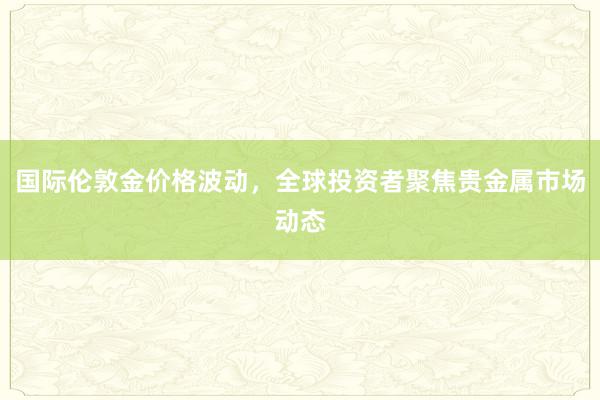 国际伦敦金价格波动，全球投资者聚焦贵金属市场动态