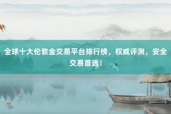 全球十大伦敦金交易平台排行榜，权威评测，安全交易首选！