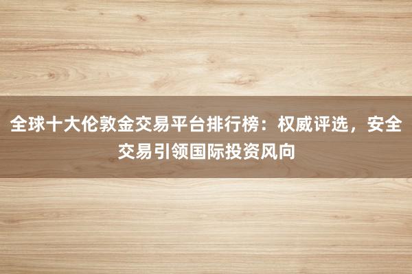 全球十大伦敦金交易平台排行榜:权威评选,安全交易引领国际投资风向
