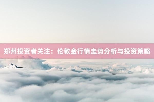 郑州投资者关注：伦敦金行情走势分析与投资策略